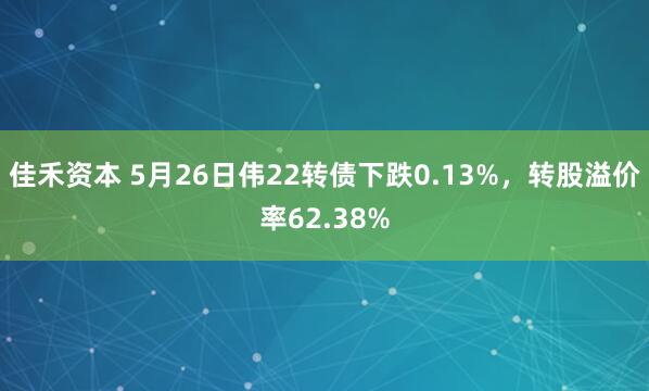 佳禾资本 5月26日伟22转债下跌0.13%，转股溢价率62.38%
