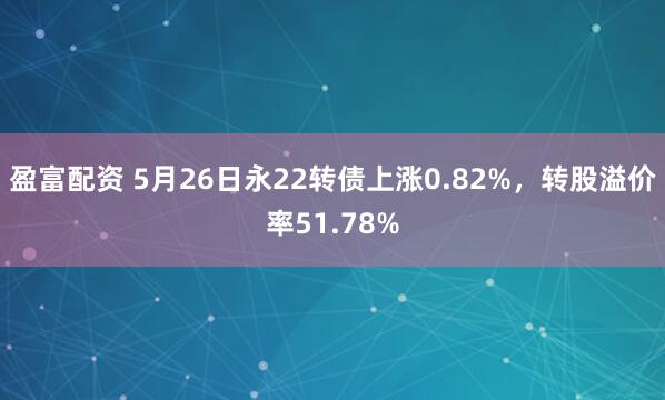 盈富配资 5月26日永22转债上涨0.82%，转股溢价率51.78%