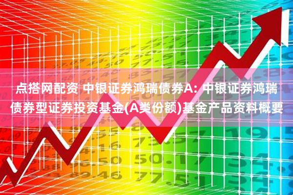 点搭网配资 中银证券鸿瑞债券A: 中银证券鸿瑞债券型证券投资基金(A类份额)基金产品资料概要