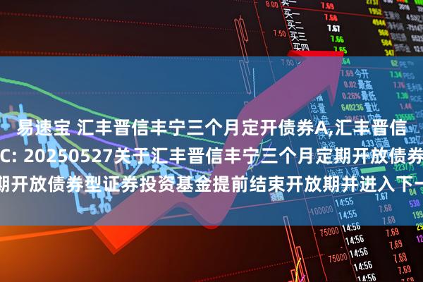 易速宝 汇丰晋信丰宁三个月定开债券A,汇丰晋信丰宁三个月定开债券C: 20250527关于汇丰晋信丰宁三个月定期开放债券型证券投资基金提前结束开放期并进入下一封闭期的提示性公告