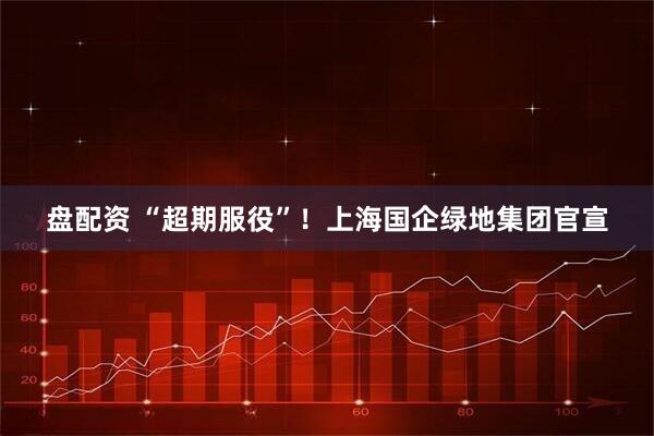 盘配资 “超期服役”！上海国企绿地集团官宣