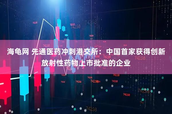 海龟网 先通医药冲刺港交所：中国首家获得创新放射性药物上市批准的企业