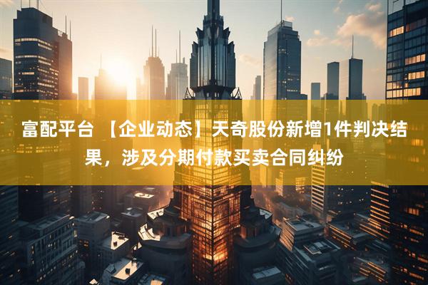 富配平台 【企业动态】天奇股份新增1件判决结果，涉及分期付款买卖合同纠纷