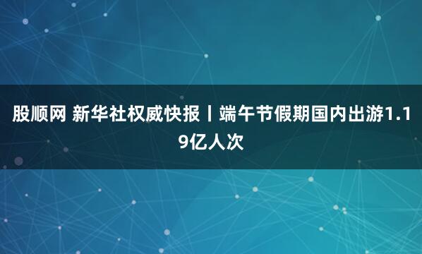 股顺网 新华社权威快报丨端午节假期国内出游1.19亿人次