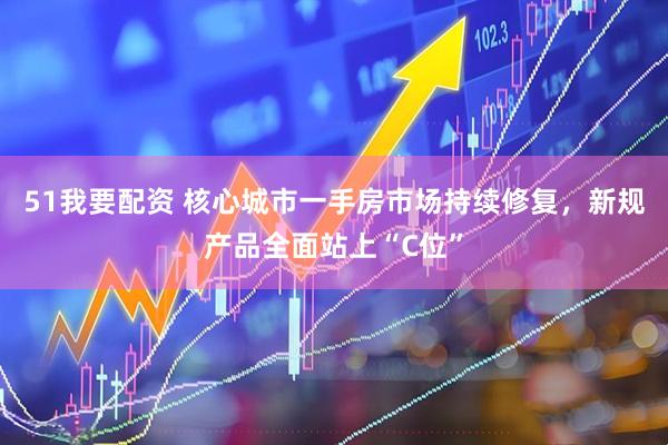 51我要配资 核心城市一手房市场持续修复，新规产品全面站上“C位”