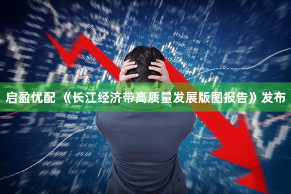 启盈优配 《长江经济带高质量发展版图报告》发布