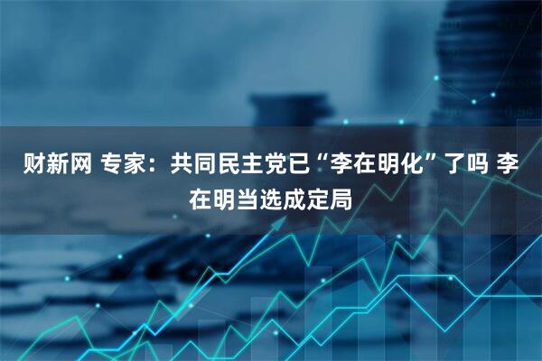 财新网 专家：共同民主党已“李在明化”了吗 李在明当选成定局