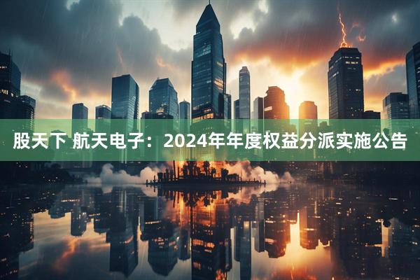 股天下 航天电子：2024年年度权益分派实施公告