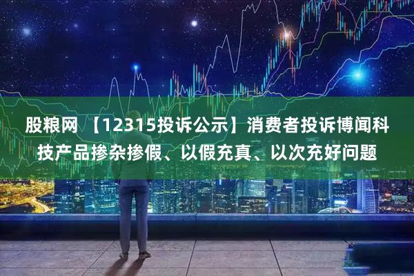 股粮网 【12315投诉公示】消费者投诉博闻科技产品掺杂掺假、以假充真、以次充好问题