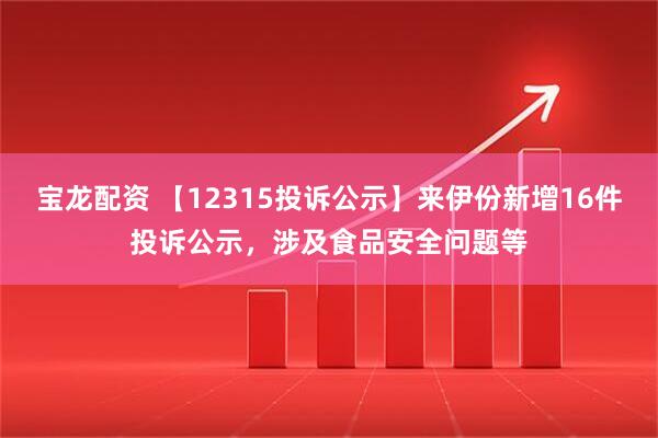 宝龙配资 【12315投诉公示】来伊份新增16件投诉公示，涉及食品安全问题等