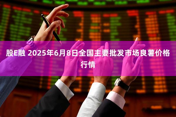 股E融 2025年6月8日全国主要批发市场良薯价格行情