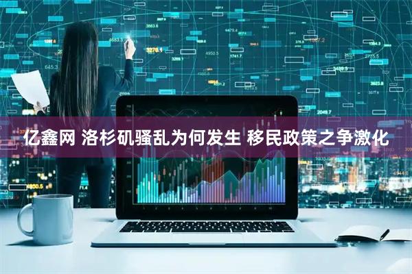 亿鑫网 洛杉矶骚乱为何发生 移民政策之争激化