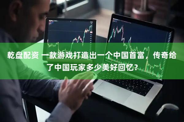 乾盘配资 一款游戏打造出一个中国首富，传奇给了中国玩家多少美好回忆？