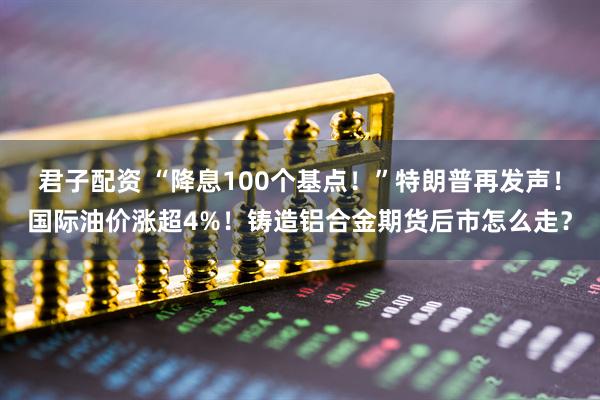 君子配资 “降息100个基点！”特朗普再发声！国际油价涨超4%！铸造铝合金期货后市怎么走？
