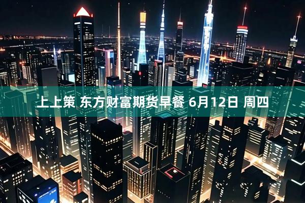 上上策 东方财富期货早餐 6月12日 周四