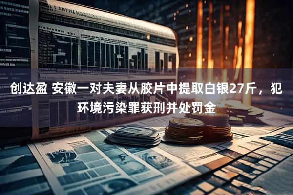 创达盈 安徽一对夫妻从胶片中提取白银27斤，犯环境污染罪获刑并处罚金