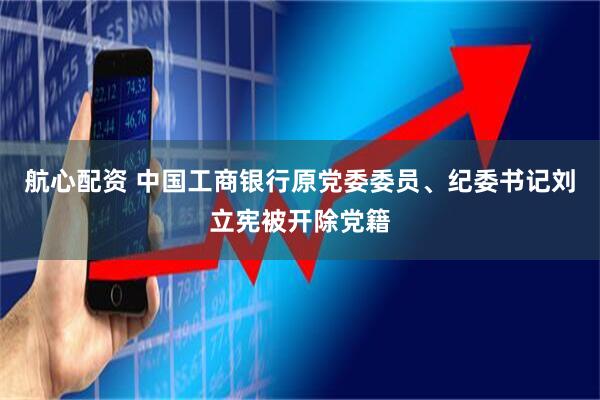 航心配资 中国工商银行原党委委员、纪委书记刘立宪被开除党籍
