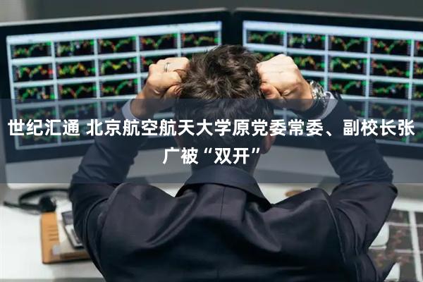 世纪汇通 北京航空航天大学原党委常委、副校长张广被“双开”