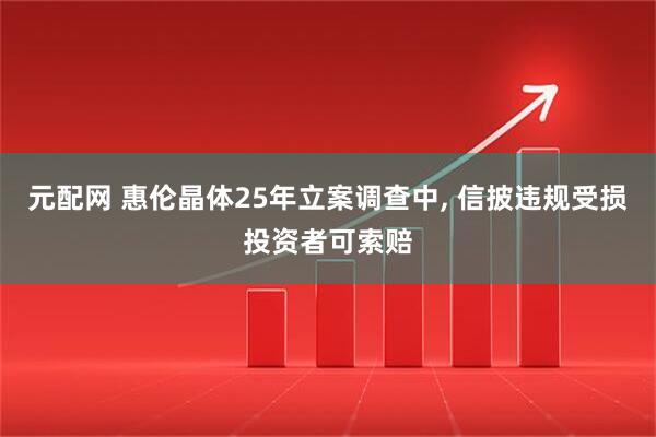 元配网 惠伦晶体25年立案调查中, 信披违规受损投资者可索赔