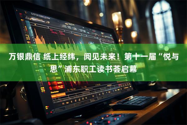 万银鼎信 纸上经纬，阅见未来！第十一届“悦与思”浦东职工读书荟启幕