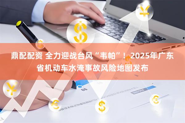 鼎配配资 全力迎战台风“韦帕”！2025年广东省机动车水淹事故风险地图发布