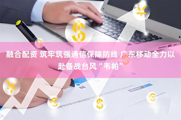 融合配资 筑牢筑强通信保障防线 广东移动全力以赴备战台风“韦帕”