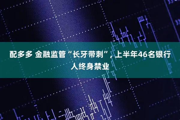 配多多 金融监管“长牙带刺”, 上半年46名银行人终身禁业