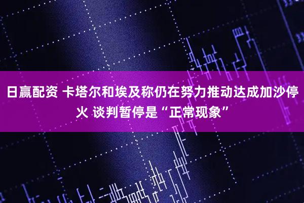 日赢配资 卡塔尔和埃及称仍在努力推动达成加沙停火 谈判暂停是“正常现象”