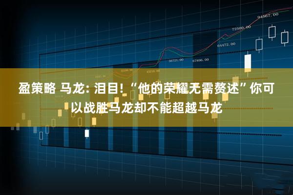 盈策略 马龙: 泪目! “他的荣耀无需赘述”你可以战胜马龙却不能超越马龙