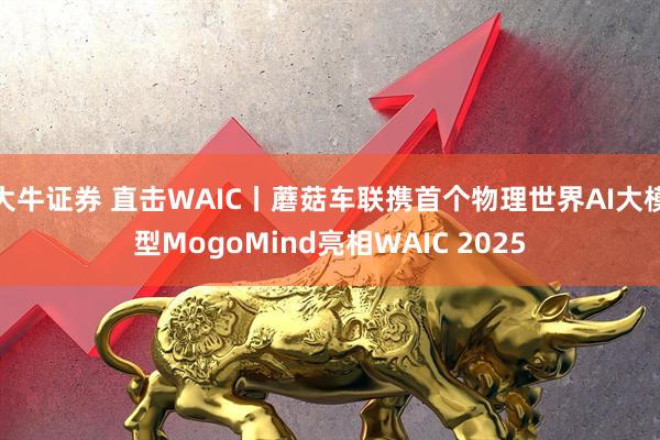 大牛证券 直击WAIC丨蘑菇车联携首个物理世界AI大模型MogoMind亮相WAIC 2025