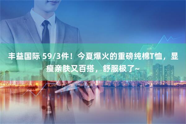 丰益国际 59/3件！今夏爆火的重磅纯棉T恤，显瘦亲肤又百搭，舒服极了~