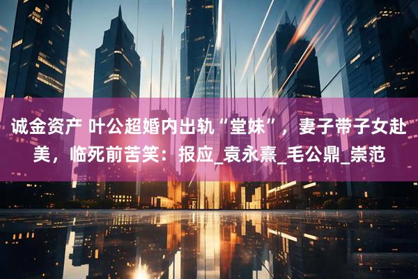 诚金资产 叶公超婚内出轨“堂妹”，妻子带子女赴美，临死前苦笑：报应_袁永熹_毛公鼎_崇范