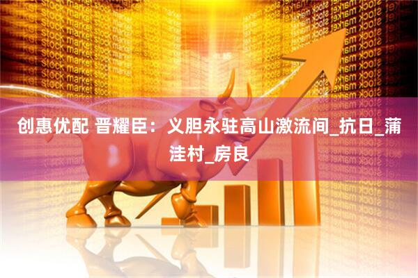 创惠优配 晋耀臣：义胆永驻高山激流间_抗日_蒲洼村_房良