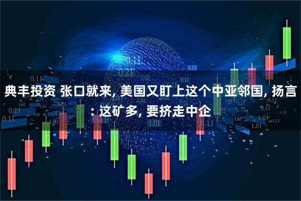典丰投资 张口就来, 美国又盯上这个中亚邻国, 扬言: 这矿多, 要挤走中企