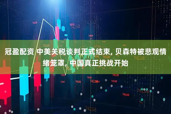 冠盈配资 中美关税谈判正式结束, 贝森特被悲观情绪笼罩, 中国真正挑战开始