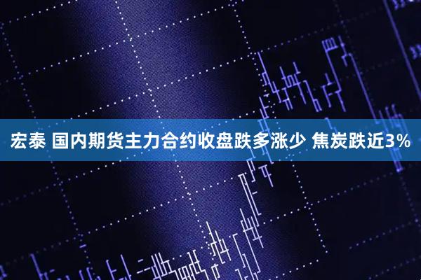 宏泰 国内期货主力合约收盘跌多涨少 焦炭跌近3%