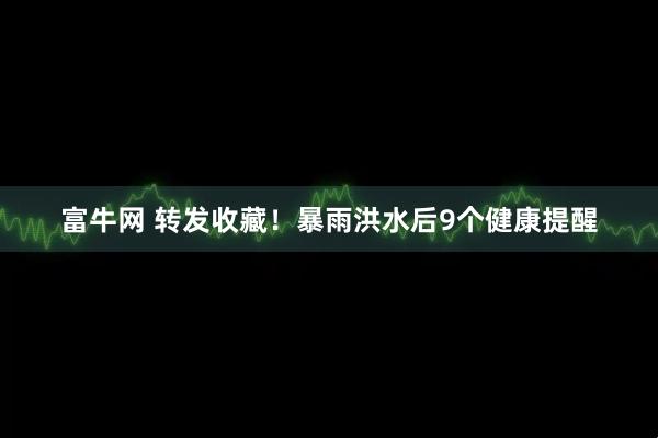 富牛网 转发收藏！暴雨洪水后9个健康提醒