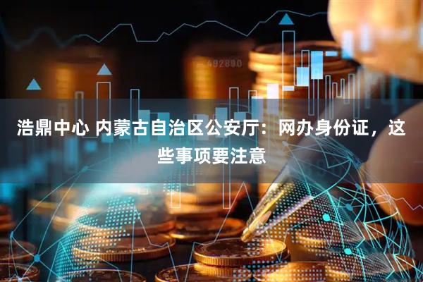 浩鼎中心 内蒙古自治区公安厅：网办身份证，这些事项要注意