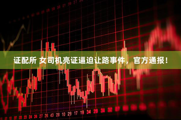 证配所 女司机亮证逼迫让路事件，官方通报！