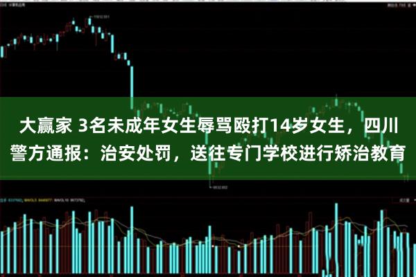 大赢家 3名未成年女生辱骂殴打14岁女生，四川警方通报：治安处罚，送往专门学校进行矫治教育
