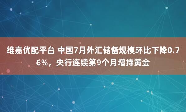 维嘉优配平台 中国7月外汇储备规模环比下降0.76%，央行连续第9个月增持黄金