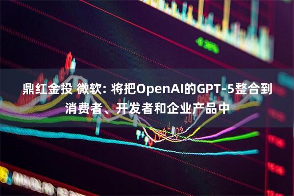 鼎红金投 微软: 将把OpenAI的GPT-5整合到消费者、开发者和企业产品中