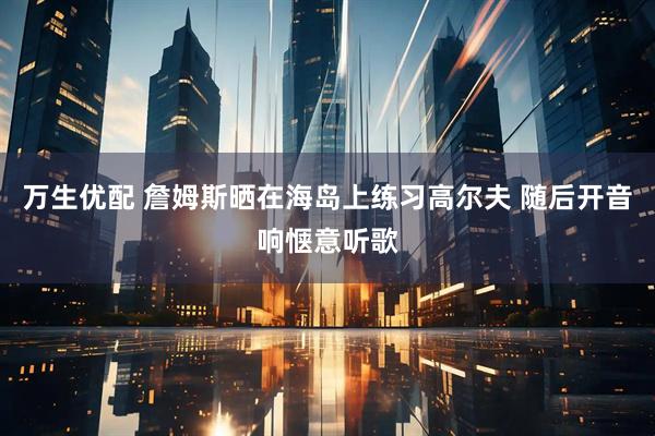 万生优配 詹姆斯晒在海岛上练习高尔夫 随后开音响惬意听歌