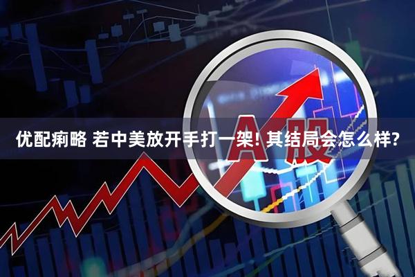优配痢略 若中美放开手打一架! 其结局会怎么样?