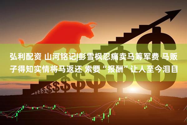 弘利配资 山河铭记|彭雪枫忍痛卖马筹军费 马贩子得知实情将马返还 索要“报酬”让人至今泪目