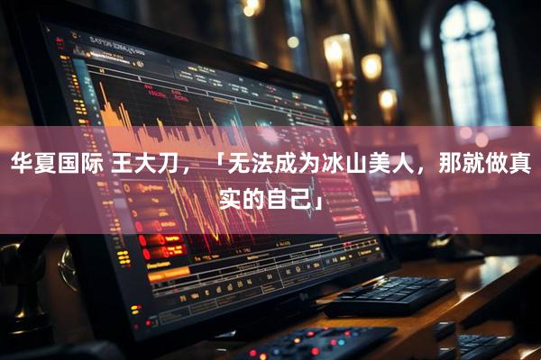 华夏国际 王大刀，「无法成为冰山美人，那就做真实的自己」