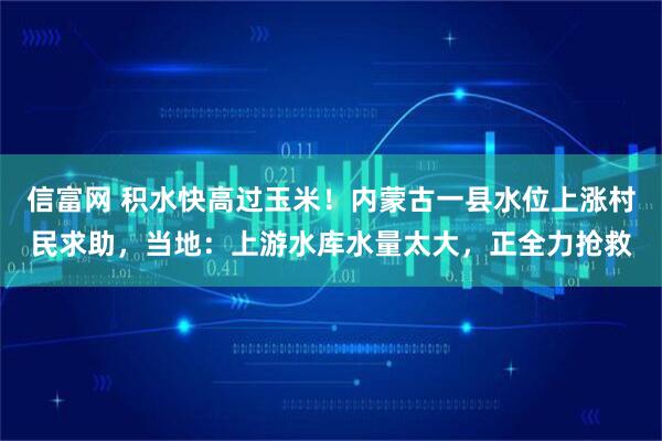 信富网 积水快高过玉米！内蒙古一县水位上涨村民求助，当地：上游水库水量太大，正全力抢救