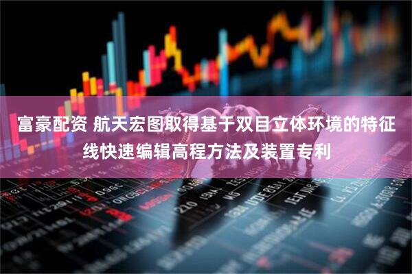 富豪配资 航天宏图取得基于双目立体环境的特征线快速编辑高程方法及装置专利