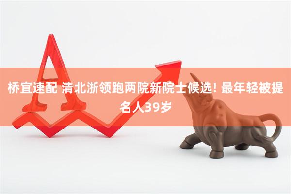 桥宜速配 清北浙领跑两院新院士候选! 最年轻被提名人39岁