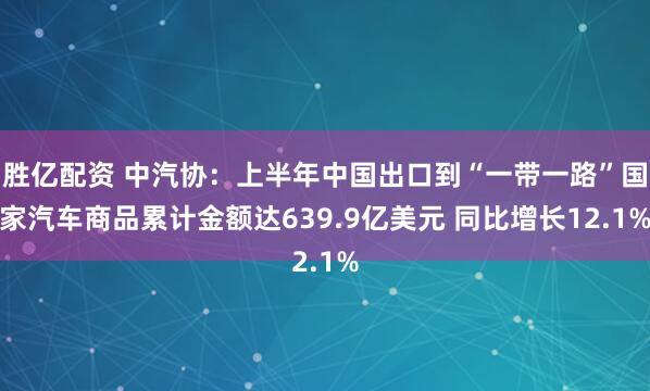 胜亿配资 中汽协：上半年中国出口到“一带一路”国家汽车商品累计金额达639.9亿美元 同比增长12.1%
